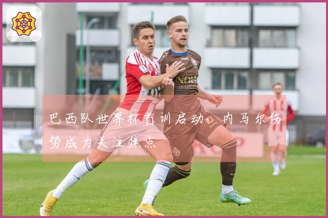 巴西队世界杯首训启动，内马尔伤势成为关注焦点