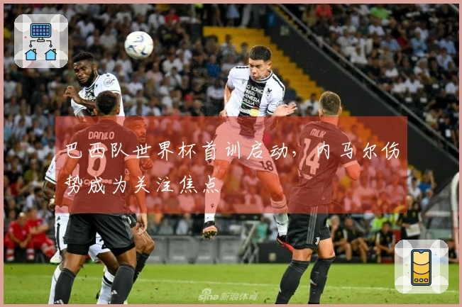 巴西队世界杯首训启动，内马尔伤势成为关注焦点